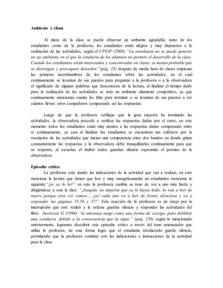 Ambiente y clima
Al inicio de la clase se puede observar un ambiente agradable, tanto de los
estudiantes como de la profesora, los estudiantes están alegres y muy dispuestos a la
realización de las actividades, según el CPEIP (2008) “La enseñanza no se puede generar
en un ambiente en el que la conducta de los alumnos no permite el desarrollo de la clase.
Cuando los estudiantes están interesados y concentrados en clases, es menos probable que
se distraigan y provoquen desorden.”(pág. 25) después de media hora de clases empiezan
las primeras incertidumbres de los estudiantes sobre las actividades, en el cual
continuamente se levantan de sus puestos para preguntar a la profesora o a la observadora
el significado de algunas palabras que desconocen de la lectura, al finalizar el tiempo dado
para la realización de las actividades se nota un ambiente altamente competitivo, ya que
continuamente mencionan cuanto les falta para terminar o se levantan de sus puestos a ver
cuántos llevan otros compañeros comparando así las respuestas.
Luego de que la profesora verifique que la gran mayoría ha terminado las
actividades, la observadora procede a verificar las respuestas dadas por el curso, en este
momento todos los estudiantes están muy atentos a las respuestas dadas comparando entre
sí continuamente, ya casi al finalizar los estudiantes se encuentran tan eufóricos por la
resolución de las actividades que inician una competencia entre dos bandos en donde gritan
constantemente las respuestas y la observadora debe tranquilizarlos continuamente para que
se respeten, al escuchar el timbre todos guardan silencio esperando el permiso de la
observadora.
Episodio crítico
La profesora está dando las indicaciones de la actividad que van a realizar, en esto
menciona la lectura que tienen que leer y muy energéticamente un estudiantes menciona lo
siguiente:“¡yo ya lo leí!” en esto la profesora cambia su tono de voz a uno más fuerte y
dirigiéndose a este le dice: “¡Joaquín, no importa que ya lo hayas leído, lo van a leer de
nuevo porque esta vez vamos… ¡ya! cada uno va a leer de forma silenciosa y va a
responder las páginas 55,56 y 57!” Esta reacción de la profesora es de enojo por la
interrupción que este realizó y le ordena guardar silencio y responder las actividades del
libro. Inostroza G (1996) “la amenaza surge como una forma de castigo, para debilitar
una conducta, debido a la consecuencia que la sigue.” (pág. 156) según lo mencionado
anteriormente, logramos descubrir este episodio crítico a través del tono amenazador que
utiliza la profesora, de esta forma logra que el estudiante involucrado guarde silencio,
permitiendo que la profesora continúe con las indicaciones e instrucciones de la actividad
para la clase.
 