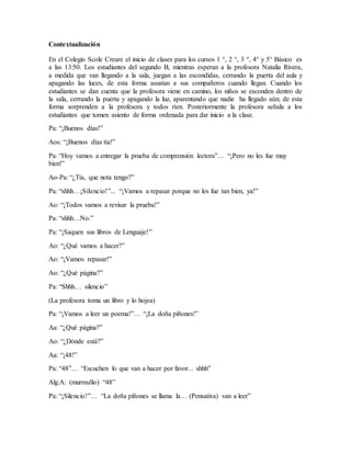 Contextualización
En el Colegio Scole Creare el inicio de clases para los cursos 1 °, 2 °, 3 °, 4° y 5° Básico es
a las 13:50. Los estudiantes del segundo B, mientras esperan a la profesora Natalia Rivera,
a medida que van llegando a la sala, juegan a las escondidas, cerrando la puerta del aula y
apagando las luces, de esta forma asustan a sus compañeros cuando llegan. Cuando los
estudiantes se dan cuenta que la profesora viene en camino, los niños se esconden dentro de
la sala, cerrando la puerta y apagando la luz, aparentando que nadie ha llegado aún; de esta
forma sorprenden a la profesora y todos ríen. Posteriormente la profesora señala a los
estudiantes que tomen asiento de forma ordenada para dar inicio a la clase.
Pa: “¡Buenos días!”
Aos: “¡Buenos días tía!”
Pa: “Hoy vamos a entregar la prueba de comprensión lectora”… “¡Pero no les fue muy
bien!”
Ao-Pa: “¿Tía, que nota tengo?”
Pa: “shhh…¡Silencio!”... “¡Vamos a repasar porque no les fue tan bien, ya!”
Ao: “¡Todos vamos a revisar la prueba!”
Pa: “shhh…No.”
Pa: “¡Saquen sus libros de Lenguaje!”
Ao: “¿Qué vamos a hacer?”
Ao: “¡Vamos repasar!”
Ao: “¿Qué página?”
Pa: “Shhh… silencio”
(La profesora toma un libro y lo hojea)
Pa: “¡Vamos a leer un poema!”… “¡La doña piñones!”
Aa: “¿Qué página?”
Ao: “¿Dónde está?”
Aa: “¡48!”
Pa: “48”… “Escuchen lo que van a hacer por favor... shhh”
Alg.A: (murmullo) “48”
Pa: “¡Silencio!”… “La doña piñones se llama la… (Pensativa) van a leer”
 