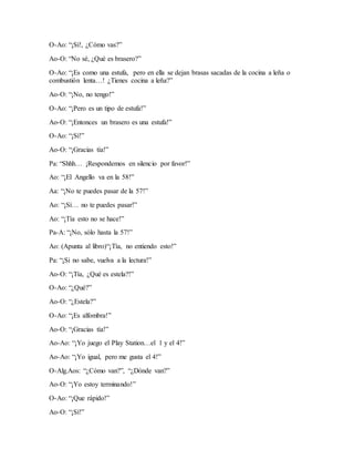 O-Ao: “¡Sí!, ¿Cómo vas?”
Ao-O: “No sé, ¿Qué es brasero?”
O-Ao: “¡Es como una estufa, pero en ella se dejan brasas sacadas de la cocina a leña o
combustión lenta…! ¿Tienes cocina a leña?”
Ao-O: “¡No, no tengo!”
O-Ao: “¡Pero es un tipo de estufa!”
Ao-O: “¡Entonces un brasero es una estufa!”
O-Ao: “¡Sí!”
Ao-O: “¡Gracias tía!”
Pa: “Shhh… ¡Respondemos en silencio por favor!”
Ao: “¡El Angello va en la 58!”
Aa: “¡No te puedes pasar de la 57!”
Ao: “¡Sí… no te puedes pasar!”
Ao: “¡Tía esto no se hace!”
Pa-A: “¡No, sólo hasta la 57!”
Ao: (Apunta al libro)“¡Tía, no entiendo esto!”
Pa: “¡Si no sabe, vuelva a la lectura!”
Ao-O: “¡Tía, ¿Qué es estela?!”
O-Ao: “¿Qué?”
Ao-O: “¿Estela?”
O-Ao: “¡Es alfombra!”
Ao-O: “¡Gracias tía!”
Ao-Ao: “¡Yo juego el Play Station…el 1 y el 4!”
Ao-Ao: “¡Yo igual, pero me gusta el 4!”
O-Alg.Aos: “¿Cómo van?”, “¿Dónde van?”
Ao-O: “¡Yo estoy terminando!”
O-Ao: “¡Que rápido!”
Ao-O: “¡Sí!”
 