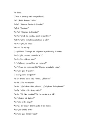 Pa: Shhh…
(Tocan la puerta y entra una profesora)
Pa2: “¡Hola, Buenas Tardes!”
A-Pa2: “¡Buenos Tardes tía Carolina!”
Pa2-A: “¡Sentarse!”
As-Pa2: “¡Gracias tía Carolina!”
Pa-Pa2: “¡Hola tía carolina, perdí mi pendrive!”
Pa2-Pa: “¿Oye no habrá quedado en la sala?”
Pa-Pa2: “¡No, no creo!”
Pa2-Pa: Ya, me voy
(La profesora 2 entrega una carpeta a la profesora y se retira)
Ao-O: “¡Tía, me está copiando la 3!”
Ao-O: ¡No…sólo un poco!”
O: “¡Cada uno con su libro, sin copiarse!”
Ao: “¡Tengo un perro guardián!”(Suena un peluche ¡guau!)
Ao: “¡Yo igual lo quiero!”
O-Ao: “¡Guarde ese perro!”
Pa: (Se levanta de su silla) “Shhh… ¡Silencio!”
Ao-Pa: “¡Tía, no entiendo!”
Pa-Ao: “¿Qué siente doña piñones?, ¿Qué piensa doña piñones?”
Ao-Pa: “¡ahhh…ella siente miedo!”
Pa-Ao: “¡Sí, bien continúe!”(Se va a sentar a su silla)
Ao: “¡Quiero mis lápices!”
Ao: “¡Yo no los tengo!”
Ao: “¡Si los tienes!” (Se los quita de las manos)
Ao: “¡Yo terminé todo!”
Ao: “¡Yo igual terminé todo!”
 