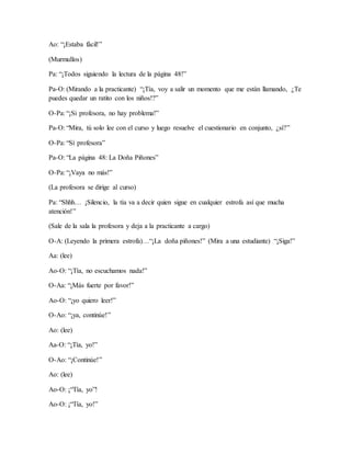 Ao: “¡Estaba fácil!”
(Murmullos)
Pa: “¡Todos siguiendo la lectura de la página 48!”
Pa-O: (Mirando a la practicante) “¡Tía, voy a salir un momento que me están llamando, ¿Te
puedes quedar un ratito con los niños!?”
O-Pa: “¡Si profesora, no hay problema!”
Pa-O: “Mira, tú solo lee con el curso y luego resuelve el cuestionario en conjunto, ¿sí?”
O-Pa: “Sí profesora”
Pa-O: “La página 48: La Doña Piñones”
O-Pa: “¡Vaya no más!”
(La profesora se dirige al curso)
Pa: “Shhh… ¡Silencio, la tía va a decir quien sigue en cualquier estrofa así que mucha
atención!”
(Sale de la sala la profesora y deja a la practicante a cargo)
O-A: (Leyendo la primera estrofa)…“¡La doña piñones!” (Mira a una estudiante) “¡Siga!”
Aa: (lee)
Ao-O: “¡Tía, no escuchamos nada!”
O-Aa: “¡Más fuerte por favor!”
Ao-O: “¡yo quiero leer!”
O-Ao: “¡ya, continúe!”
Ao: (lee)
Aa-O: “¡Tía, yo!”
O-Ao: “¡Continúe!”
Ao: (lee)
Ao-O: ¡“Tía, yo”!
Ao-O: ¡“Tía, yo!”
 