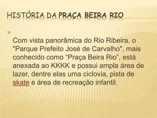 HISTÓRIA DA PRAÇA BEIRA RIO


Com vista panorâmica do Rio Ribeira, o
"Parque Prefeito José de Carvalho", mais
conhecido como “Praça Beira Rio”, está
anexada ao KKKK e possui ampla área de
lazer, dentre elas uma ciclovia, pista de
skate e área de recreação infantil.

 