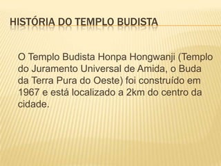 HISTÓRIA DO TEMPLO BUDISTA
O Templo Budista Honpa Hongwanji (Templo
do Juramento Universal de Amida, o Buda
da Terra Pura do Oeste) foi construído em
1967 e está localizado a 2km do centro da
cidade.

 