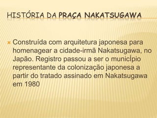 HISTÓRIA DA PRAÇA NAKATSUGAWA



Construída com arquitetura japonesa para
homenagear a cidade-irmã Nakatsugawa, no
Japão. Registro passou a ser o municÍpio
representante da colonização japonesa a
partir do tratado assinado em Nakatsugawa
em 1980

 