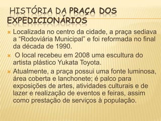 HISTÓRIA DA PRAÇA DOS
EXPEDICIONÁRIOS
Localizada no centro da cidade, a praça sediava
a “Rodoviária Municipal” e foi reformada no final
da década de 1990.
 O local recebeu em 2008 uma escultura do
artista plástico Yukata Toyota.
 Atualmente, a praça possui uma fonte luminosa,
área coberta e lanchonete; é palco para
exposições de artes, atividades culturais e de
lazer e realização de eventos e feiras, assim
como prestação de serviços à população.


 