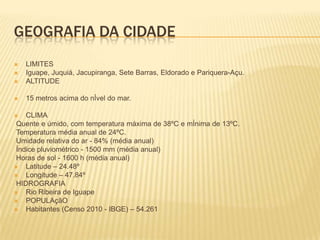 GEOGRAFIA DA CIDADE


LIMITES
Iguape, Juquiá, Jacupiranga, Sete Barras, Eldorado e Pariquera-Açu.
ALTITUDE



15 metros acima do nÍvel do mar.




CLIMA
Quente e úmido, com temperatura máxima de 38ºC e mÍnima de 13ºC.
Temperatura média anual de 24ºC.
Umidade relativa do ar - 84% (média anual)
Índice pluviométrico - 1500 mm (média anual)
Horas de sol - 1600 h (média anual)

Latitude – 24.48º

Longitude – 47.84º
HIDROGRAFIA

Rio Ribeira de Iguape

POPULAçãO

Habitantes (Censo 2010 - IBGE) – 54.261


 