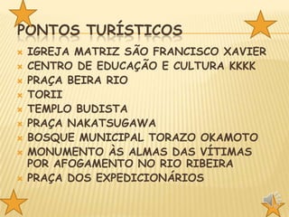PONTOS TURÍSTICOS











IGREJA MATRIZ SÃO FRANCISCO XAVIER
CENTRO DE EDUCAÇÃO E CULTURA KKKK
PRAÇA BEIRA RIO
TORII
TEMPLO BUDISTA
PRAÇA NAKATSUGAWA
BOSQUE MUNICIPAL TORAZO OKAMOTO
MONUMENTO ÀS ALMAS DAS VÍTIMAS
POR AFOGAMENTO NO RIO RIBEIRA
PRAÇA DOS EXPEDICIONÁRIOS

 