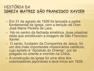 HISTÓRIA DA
IGREJA MATRIZ SÃO FRANCISCO XAVIER








Em 31 de agosto de 1926 foi lançada a pedra
fundamental da Igreja, com a benção de Dom
José Maria Pereira de Lara.
Há no centro da fachada simétrica, duas pilastras
retas que emolduram a imagem de São Francisco
Xavier.
O santo, fundador da Companhia de Jesus, foi
um dos mais importantes missionários católicos,
cujo epíteto é “Apóstolo do Oriente”, por ter
pregado no oriente e morrido na China.
A construção da Igreja foi uma obra dos
colonizadores japoneses e teve início em 1928.

 
