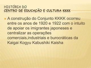 HISTÓRIA DO
CENTRO DE EDUCAÇÃO E CULTURA KKKK


A construção do Conjunto KKKK ocorreu
entre os anos de 1920 e 1922 com o intuito
de apoiar os imigrantes japoneses e
centralizar as operaçðes
comerciais,industriais e burocráticas da
Kaigai Kogyu Kabushiki Kaisha

 