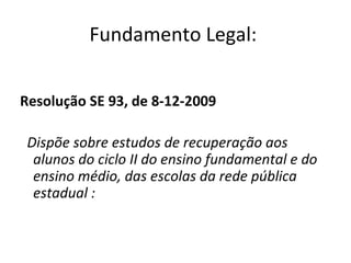 Resolução SE 93, de 8-12-2009 Dispõe sobre estudos de recuperação aos alunos do ciclo II do ensino fundamental e do ensino médio, das escolas da rede pública estadual : Fundamento Legal:  