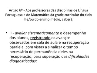 II -  avaliar sistematicamente  o desempenho dos alunos,  registrando  os avanços observados em sala de aula e na recuperação paralela, com vistas a sinalizar o tempo necessário de permanência deles na recuperação, para superação das  dificuldades diagnosticadas; Artigo 6º - Aos professores das disciplinas de Língua Portuguesa e de Matemática da grade curricular do ciclo II e/ou do ensino médio, caberá: 