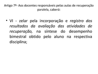 VI - zelar pela incorporação e  registro dos resultados da avaliação das atividades de recuperação,  na síntese do desempenho bimestral obtido pelo aluno na respectiva disciplina; Artigo 7º- Aos docentes responsáveis pelas aulas de recuperação paralela, caberá: 