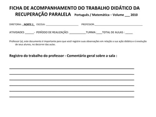 FICHA DE ACOMPANHAMENTO DO TRABALHO DIDÁTICO DA RECUPERAÇÃO PARALELA  Português / Matemática  –  Volume ___ 2010 DIRETORIA :   NORTE 1_   ESCOLA: _________________________  PROFESSOR:_____________________________________ ATIVIDADES ______-  PERÍODO DE REALIZAÇÃO: ___________TURMA:____TOTAL DE AULAS : _____ Professor (a), este documento é importante para que você registre suas observações em relação a sua ação didática e à evolução de seus alunos, no decorrer das aulas. Registro do trabalho do professor - Comentário geral sobre a sala : ________________________________________________________________ ________________________________________________________________ ________________________________________________________________ ________________________________________________________________ ________________________________________________________________ ________________________________________________________________ 
