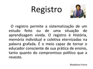 O registro permite a sistematização de um estudo feito ou de uma situação de aprendizagem vivida. O registro é História, memória individual e coletiva eternizadas na palavra grafada. É o meio capaz de tornar o educador consciente de sua prática de ensino, tanto quanto do compromisso político que a reveste. Madalena Freire Registro 
