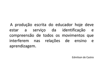 A produção escrita do educador hoje deve estar a serviço da identificação e compreensão de todos os movimentos que interferem nas relações de ensino e aprendizagem. Edmilson de Castro 