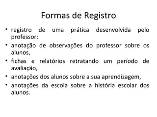 registro de uma prática desenvolvida pelo professor: anotação de observações do professor sobre os alunos,  fichas e relatórios retratando um período de avaliação,  anotações dos alunos sobre a sua aprendizagem, anotações da escola sobre a história escolar dos alunos.  Formas de Registro 