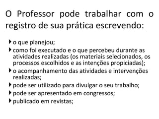 o que planejou; como foi executado e o que percebeu durante as atividades realizadas (os materiais selecionados, os processos escolhidos e as intenções propiciadas); o acompanhamento das atividades e intervenções realizadas; pode ser utilizado para divulgar o seu trabalho; pode ser apresentado em congressos; publicado em revistas; O Professor pode trabalhar com o registro de sua prática escrevendo: 