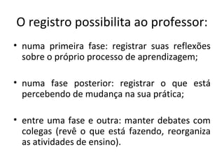 numa primeira fase: registrar suas reflexões sobre o próprio processo de aprendizagem; numa fase posterior: registrar o que está percebendo de mudança na sua prática; entre uma fase e outra: manter debates com colegas (revê o que está fazendo, reorganiza as atividades de ensino). O registro possibilita ao professor: 