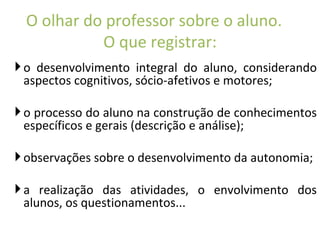 o desenvolvimento integral do aluno, considerando aspectos cognitivos, sócio-afetivos e motores; o processo do aluno na construção de conhecimentos específicos e gerais (descrição e análise); observações sobre o desenvolvimento da autonomia; a realização das atividades, o envolvimento dos alunos, os questionamentos... O olhar do professor sobre o aluno.  O que registrar: 
