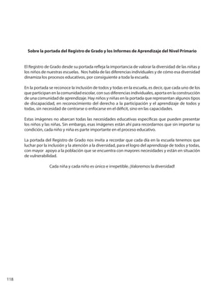 118
Sobre la portada del Registro de Grado y los Informes de Aprendizaje del Nivel Primario
El Registro de Grado desde su portada refleja la importancia de valorar la diversidad de las niñas y
los niños de nuestras escuelas. Nos habla de las diferencias individuales y de cómo esa diversidad
dinamiza los procesos educativos, por consiguiente a toda la escuela.
En la portada se reconoce la inclusión de todos y todas en la escuela, es decir, que cada uno de los
que participan en la comunidad escolar, con sus diferencias individuales, aporta en la construcción
de una comunidad de aprendizaje. Hay niños y niñas en la portada que representan algunos tipos
de discapacidad, en reconocimiento del derecho a la participación y el aprendizaje de todos y
todas, sin necesidad de centrarse o enfocarse en el déficit, sino en las capacidades.
Estas imágenes no abarcan todas las necesidades educativas específicas que pueden presentar
los niños y las niñas. Sin embargo, esas imágenes están ahí para recordarnos que sin importar su
condición, cada niño y niña es parte importante en el proceso educativo.
La portada del Registro de Grado nos invita a recordar que cada día en la escuela tenemos que
luchar por la inclusión y la atención a la diversidad, para el logro del aprendizaje de todos y todas,
con mayor apoyo a la población que se encuentra con mayores necesidades y están en situación
de vulnerabilidad.
Cada niña y cada niño es único e irrepetible. ¡Valoremos la diversidad!
 