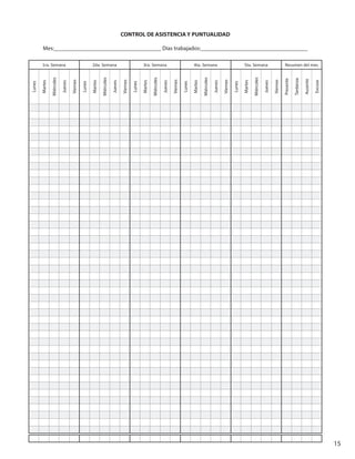 15
CONTROL DE ASISTENCIA Y PUNTUALIDAD
Mes:_____________________________________ Días trabajados:_____________________________________
1ra. Semana 2da. Semana 3ra. Semana 4ta. Semana 5ta. Semana Resumen del mes
Lunes
Martes
Miércoles
Jueves
Viernes
Lunes
Martes
Miércoles
Jueves
Viernes
Lunes
Martes
Miércoles
Jueves
Viernes
Lunes
Martes
Miércoles
Jueves
Viernes
Lunes
Martes
Miércoles
Jueves
Viernes
Presente
Tardanza
Ausente
Excusa
 