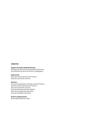 CRÉDITOS
Registro de Grado del Nivel Primario
Ministerio de Educación de la República Dominicana
Vice Ministerio de Servicios Técnicos y Pedagógicos
Elaboración:
Dirección General de Educación Primaria
Dirección General de Currículo
Revisión:
Técnicas/os Regionales y Distritales del Nivel Primario
Dirección General de Educación Primaria
Dirección General de Currículo
Dirección de Evaluación de la Calidad
Dirección de Supervisión Educativa
Dirección de Medios Educativos
Diseño y diagramación:
Bertha Marcily Montás D`Oleo
 