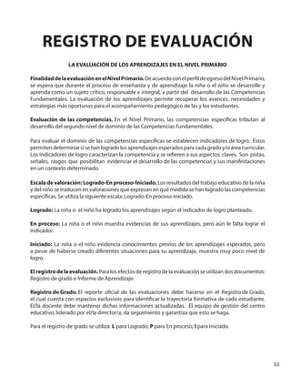 33
REGISTRO DE EVALUACIÓN
LA EVALUACIÓN DE LOS APRENDIZAJES EN EL NIVEL PRIMARIO
FinalidaddelaevaluaciónenelNivelPrimario.DeacuerdoconelperfildeegresodelNivelPrimario,
se espera que durante el proceso de enseñanza y de aprendizaje la niña o el niño se desarrolle y
aprenda como un sujeto crítico, responsable e integral, a partir del desarrollo de las Competencias
Fundamentales. La evaluación de los aprendizajes permite recuperar los avances, necesidades y
estrategias más oportunas para el acompañamiento pedagógico de las y los estudiantes.
Evaluación de las competencias. En el Nivel Primario, las competencias específicas tributan al
desarrollo del segundo nivel de dominio de las Competencias Fundamentales.
Para evaluar el dominio de las competencias específicas se establecen indicadores de logro. Éstos
permiten determinar si se han logrado los aprendizajes esperados para cada grado y/o área curricular.
Los indicadores de logro caracterizan la competencia y se refieren a sus aspectos claves. Son pistas,
señales, rasgos que posibilitan evidenciar el desarrollo de las competencias y sus manifestaciones
en un contexto determinado.
Escala de valoración: Logrado-En proceso-Iniciado. Los resultados del trabajo educativo de la niña
y del niño se traducen en valoraciones que expresan en qué medida se han logrado las competencias
específicas. Se utiliza la siguiente escala: Logrado-En proceso-Iniciado.
Logrado: La niña o el niño ha logrado los aprendizajes según el indicador de logro planteado.
En proceso: La niña o el niño muestra evidencias de sus aprendizajes, pero aún le falta lograr el
indicador.
Iniciado: La niña o el niño evidencia conocimientos previos de los aprendizajes esperados, pero
a pesar de haberse creado diferentes situaciones para su aprendizaje, muestra muy poco nivel de
logro.
Elregistrodelaevaluación. Para los efectos de registro de la evaluación se utilizan dos documentos:
Registro de grado e Informe de Aprendizaje.
Registro de Grado. El reporte oficial de las evaluaciones debe hacerse en el Registro de Grado,
el cual cuenta con espacios exclusivos para identificar la trayectoria formativa de cada estudiante.
El/la docente debe mantener dichas informaciones actualizadas. El equipo de gestión del centro
educativo, liderado por el/la director/a, da seguimiento y garantiza que esto se haga.
Para el registro de grado se utiliza: L para Logrado; P para En proceso; I para Iniciado.
 