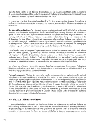 36
Durante el año escolar, el o la docente debe trabajar con sus estudiantes el 100% de los indicadores
de logro especificados en el Diseño Curricular, pues el nivel de avance de las competencias del niño/a
en cada área curricular y grado se evalúa en función de estos.
La promoción no estará determinada por la aplicación de pruebas escritas, sino que depende de la
evaluación continua realizada por el maestro y la maestra, a través de las diferentes estrategias de
evaluación.
Recuperación pedagógica. Se establece la recuperación pedagógica al final del año escolar para
aquellos estudiantes que lo requieran. Siendo la evaluación procesual y formativa, y considerando
que el docente hace cuatro reportes de evaluación de los aprendizajes en el Registro de Grado, las
alertas para la niña o el niño que necesita recuperación se detectan a tiempo y no se espera el día
de la valoración final. El procedimiento de evaluación del aprendizaje de las y los estudiantes en
recuperaciónpedagógicaseráelmismoquesesiguedurantelosestudiosregularesyquedaasentada
en el Registro de Grado. La evaluación de las áreas de conocimiento en recuperación pedagógica
enfatizará aquellos indicadores en los que la y el estudiante presentó dificultades.
Las niñas y los niños en recuperación pedagógica serán evaluados de nuevo en aquellos indicadores
que no fueron logrados, siguiendo los mismos criterios señalados y utilizando las diferentes
estrategias de evaluación. Elresultadodedichaevaluaciónseasentaráenlacolumna de recuperación
pedagógica en el Registro de Grado. En el caso de los indicadores valorados como“logrado”en el
cuarto reporte (abril-junio) se transfiere el cotejo a la columna de recuperación pedagógica, en razón
de valorar el estado final con el 100% de indicadores del área curricular correspondiente.
Las niñas y los niños que han asistido durante dos años consecutivos a Recuperación Pedagógica
deben ser evaluados por un equipo interdisciplinario para determinar sus necesidades específicas y
ofrecer los apoyos educativos correspondientes.
Promoción especial. Al inicio del nuevo año escolar a los/as estudiantes repitentes se les aplicará
la evaluación diagnóstica del grado que repite. Si la niña o el niño muestra haber alcanzado los
aprendizajesesperadosparaelgradoqueestárepitiendo, la y el docente podrá solicitar la promoción
del y de la estudiante al grado siguiente, mediante comunicación escrita dirigida al equipo de gestión
del Centro Educativo, adjuntando la evidencia del caso. El equipo de gestión solicita por escrito al
Distrito Educativo la promoción del referido estudiantealgradosiguiente. El Distrito Educativo evalúa
al niño considerando los indicadores de logro no alcanzados y mediante comunicación escrita
aprueba el cambio de grado en el Sistema de Gestión, si fuera el caso. Dicho proceso debe realizarse
durante el primer mes de iniciado el año escolar.
ASISTENCIA DE LAS NIÑAS Y LOS NIÑOS
La asistencia diaria es obligatoria, es fundamental para los procesos de aprendizaje de las y los
estudiantes y, en consecuencia, para la promoción. Es responsabilidad de las familias y del equipo
de gestión asegurar la asistencia de las niñas y los niños a la escuela. Si la o el estudiante tiene dos
ausencias en una semana de clases sin excusa válida, la o el docente debe reportar por escrito
 