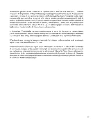 37
al equipo de gestión dichas ausencias el segundo día. El director o la directora “[…] tiene la
obligación de dirigirse a los padres, madres o responsables para establecer las causas de las ausencias
o deserción, y en caso de que las mismas no sean satisfactorias, dicho director/a exigirá al padre, madre
o responsable que proceda a enviar al niño, niña o adolescente al centro educativo. De todo lo
anterior se dejará constancia escrita. Si el padre, madre o responsable no cumple con dicha exigencia, el
director/a apoderará al Consejo Nacional de la Niñez y Adolescentes (CONANI), a fin de que se adopten
las medidas pertinentes” (ver artículo 47 de la Ley 136-03 Código para el Sistema de Protección de
los Derechos Fundamentales de Niños, Niñas y Adolescentes).
La denuncia al CONANI debe hacerse inmediatamente al tercer día de ausencia consecutiva sin
justificación, quien será responsable de investigar la situación.Deestamaneraseasegura el derecho
a la educación de la niña y del niño según lo define la Constitución de la República Dominicana.
El/la docente que no reporta las ausencias según lo indicado en la normativa, será sancionado
según lo que establece el Estatuto Docente.
El/la director/a será sancionado según lo que establece la Ley 136-03 en su artículo 47“Si el director
deunaescuela,colegioocentroeducativonocumpleconlasobligacionesestablecidasserásancionado
con multa de uno o tres salarios mínimos, por la sala penal de Tribunal de Niñas, Niños y Adolescentes,
sin detrimento de las sanciones disciplinarias que le impondrá la Secretaría de Estado de Educación
(MinisteriodeEducación),quepuedeirdesdelaamonestaciónverbal,porescrito,suspensiónsindisfrute
de sueldo y la destitución de su cargo”.
 