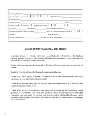 8
Nombre(s) y Apellido(s): ____________________________________________________________________________________
Fecha de ingreso a este curso: Teléfono Residencia:_____________________________
Dirección/Residencia:______________________________________________________________________________________________
Correo electrónico:_______________________________________________________________Celular:___________________
Sexo: Masculino Femenino: Fecha de Nacimiento:
Estado Civil:_______________ Nacionalidad:________________Cédula de Identidad y Electoral:_________________________
Años en Servicio en el Sistema Educativo:_________________Labora en actividad distinta a docencia: Si No
Especifique:______________________________________________Título Alcanzado:__________________________________
Área de Especialización:_________________________Estudios que cursa actualmente:_____________________________
RESUMEN DE MATRÍCULA INICIAL AL 15 DE OCTUBRE
Una vez completado el control de asistencia y puntualidad del mes de octubre, se debe trabajar
con este resumen, que servirá para llenar los formularios de Estadísticas Escolares. Completar el
resumen que le corresponda según la sección.
En esta página se presentan diversos cuadros. Completar el resumen que corresponda según la
sección.
Cuadro Nº 1. Registrar la cantidad de estudiantes según edad y sexo.
Cuadro Nº 2. En este espacio se colocará la cantidad de estudiantes con necesidades educativas
específicas, de acuerdo a la situación presentada.
Cuadro Nº 3. Completar este cuadro con los datos de escolaridad específicos de la persona que es
responsable del o de la estudiante.
Cuadro Nº 4. Colocar los nombres de los y las estudiantes en sobreedad. Hay que tener en cuenta
que están en sobreedad las y los estudiantes que tengan dos o más años por encima de la edad
establecida para cada grado. Por ejemplo, para el tercer grado la edad establecida es de 8 años,
entonces si el estudiante o la estudiante tiene 10 años o más, está en sobreedad para este grado y
así sucesivamente.
 