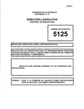 CONGRESO DE LA REPUBLICA
GUATEMALA, C. A.
DIRECCIÓN LEGISLATIVA
-CONTROL DE INICIATIVAS-
00001
NUMERO DE REGISTRO
5125
!FECHA QUE CONOCIO EL PLENO: 4 DE AGOSTO DE 2016. J
INICIATIVA DE LEY PRESENTADA POR LOS REPRESENTANTES CHRISTIAN
JACQUES BOUSSINOT NUILA, SANDRA NINETH MORÁN REYES, ROBERTO
KESTLER VELÁSQUEZ Y COMPAÑEROS.
INICIATIVA QUE DISPONE APROBAR LEY DE PERSONAS CON
DISCAPACIDAD.
TRÁMITE: PASE A LA COMISIÓN DE ASUNTOS SOBRE DISCAPACIDAD
PARA SU ESTUDIO Y DICTAMEN CORRESPONDIENTE.
 