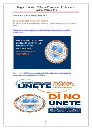 Registro Acción Tutorial Formación Profesional
Básica 2016-2017
10
Sonseca, a 9 de Noviembre de 2016.
El día 25 de cada mes es Día Naranja
Un día para actuar a favor de generar conciencia y prevenir la violencia contra mujeres y
niñas.
http://www.unwomen.org/es/what-we-do/ending-violence-against-women/take-
action/commit
See more at: http://www.unwomen.org/es/what-we-do/ending-violence-against-
women/take-action#sthash.qXgmN7nC.dpuf
 