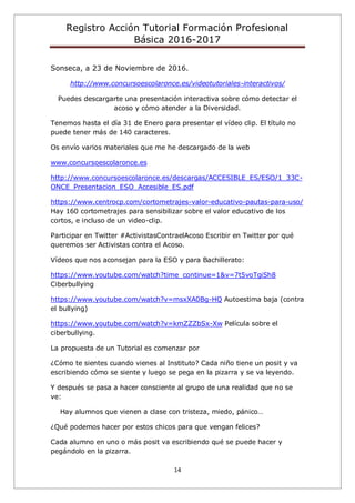 Registro Acción Tutorial Formación Profesional
Básica 2016-2017
14
Sonseca, a 23 de Noviembre de 2016.
http://www.concursoescolaronce.es/videotutoriales-interactivos/
Puedes descargarte una presentación interactiva sobre cómo detectar el
acoso y cómo atender a la Diversidad.
Tenemos hasta el día 31 de Enero para presentar el vídeo clip. El título no
puede tener más de 140 caracteres.
Os envío varios materiales que me he descargado de la web
www.concursoescolaronce.es
http://www.concursoescolaronce.es/descargas/ACCESIBLE_ES/ESO/1_33C-
ONCE_Presentacion_ESO_Accesible_ES.pdf
https://www.centrocp.com/cortometrajes-valor-educativo-pautas-para-uso/
Hay 160 cortometrajes para sensibilizar sobre el valor educativo de los
cortos, e incluso de un video-clip.
Participar en Twitter #ActivistasContraelAcoso Escribir en Twitter por qué
queremos ser Activistas contra el Acoso.
Vídeos que nos aconsejan para la ESO y para Bachillerato:
https://www.youtube.com/watch?time_continue=1&v=7t5voTgiSh8
Ciberbullying
https://www.youtube.com/watch?v=msxXA0Bg-HQ Autoestima baja (contra
el bullying)
https://www.youtube.com/watch?v=kmZZZbSx-Xw Película sobre el
ciberbullying.
La propuesta de un Tutorial es comenzar por
¿Cómo te sientes cuando vienes al Instituto? Cada niño tiene un posit y va
escribiendo cómo se siente y luego se pega en la pizarra y se va leyendo.
Y después se pasa a hacer consciente al grupo de una realidad que no se
ve:
Hay alumnos que vienen a clase con tristeza, miedo, pánico…
¿Qué podemos hacer por estos chicos para que vengan felices?
Cada alumno en uno o más posit va escribiendo qué se puede hacer y
pegándolo en la pizarra.
 