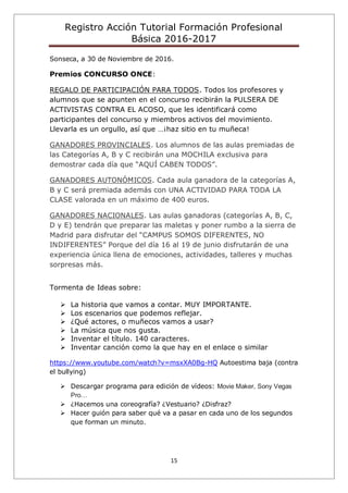 Registro Acción Tutorial Formación Profesional
Básica 2016-2017
15
Sonseca, a 30 de Noviembre de 2016.
Premios CONCURSO ONCE:
REGALO DE PARTICIPACIÓN PARA TODOS. Todos los profesores y
alumnos que se apunten en el concurso recibirán la PULSERA DE
ACTIVISTAS CONTRA EL ACOSO, que les identificará como
participantes del concurso y miembros activos del movimiento.
Llevarla es un orgullo, así que …¡haz sitio en tu muñeca!
GANADORES PROVINCIALES. Los alumnos de las aulas premiadas de
las Categorías A, B y C recibirán una MOCHILA exclusiva para
demostrar cada día que “AQUÍ CABEN TODOS”.
GANADORES AUTONÓMICOS. Cada aula ganadora de la categorías A,
B y C será premiada además con UNA ACTIVIDAD PARA TODA LA
CLASE valorada en un máximo de 400 euros.
GANADORES NACIONALES. Las aulas ganadoras (categorías A, B, C,
D y E) tendrán que preparar las maletas y poner rumbo a la sierra de
Madrid para disfrutar del “CAMPUS SOMOS DIFERENTES, NO
INDIFERENTES” Porque del día 16 al 19 de junio disfrutarán de una
experiencia única llena de emociones, actividades, talleres y muchas
sorpresas más.
Tormenta de Ideas sobre:
 La historia que vamos a contar. MUY IMPORTANTE.
 Los escenarios que podemos reflejar.
 ¿Qué actores, o muñecos vamos a usar?
 La música que nos gusta.
 Inventar el título. 140 caracteres.
 Inventar canción como la que hay en el enlace o similar
https://www.youtube.com/watch?v=msxXA0Bg-HQ Autoestima baja (contra
el bullying)
 Descargar programa para edición de vídeos: Movie Maker, Sony Vegas
Pro…
 ¿Hacemos una coreografía? ¿Vestuario? ¿Disfraz?
 Hacer guión para saber qué va a pasar en cada uno de los segundos
que forman un minuto.
 