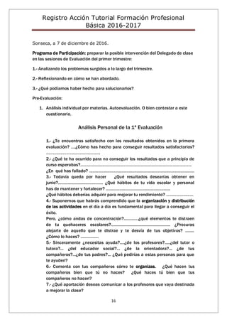 Registro Acción Tutorial Formación Profesional
Básica 2016-2017
16
Sonseca, a 7 de diciembre de 2016.
Programa de Participación: preparar la posible intervención del Delegado de clase
en las sesiones de Evaluación del primer trimestre:
1.- Analizando los problemas surgidos a lo largo del trimestre.
2.- Reflexionando en cómo se han abordado.
3.- ¿Qué podíamos haber hecho para solucionarlos?
Pre-Evaluación:
1. Análisis individual por materias. Autoevaluación. O bien contestar a este
cuestionario.
Análisis Personal de la 1ª Evaluación
1.- ¿Te encuentras satisfecho con los resultados obtenidos en la primera
evaluación? ….¿Cómo has hecho para conseguir resultados satisfactorios?
…………………………………………
2.- ¿Qué te ha ocurrido para no conseguir los resultados que a principio de
curso esperabas?.....................................................................................................
¿En qué has fallado? …………………………………………………………………………………
3.- Todavía queda por hacer ¿Qué resultados desearías obtener en
junio?......................................... ¿Qué hábitos de tu vida escolar y personal
has de mantener y fortalecer? …………………………………………………
¿Qué hábitos deberías adquirir para mejorar tu rendimiento? ……………………
4.- Suponemos que habrás comprendido que la organización y distribución
de las actividades en el día a día es fundamental para llegar a conseguir el
éxito.
Pero, ¿cómo andas de concentración?.............¿qué elementos te distraen
de tu quehaceres escolares?...................................................... ¿Procuras
alejarte de aquello que te distrae y te desvía de tus objetivos? ……..
¿Cómo lo haces? …………….
5.- Sinceramente ¿necesitas ayuda?....¿de los profesores?.....¿del tutor o
tutora?... ¿del educador social?... ¿de la orientadora?... ¿de tus
compañeros?...¿de tus padres?... ¿Qué pedirías a estas personas para que
te ayuden?
6.- Comenta con tus compañeros cómo te organizas. ¿Qué hacen tus
compañeros bien que tú no haces? ¿Qué haces tú bien que tus
compañeros no hacen?
7.- ¿Qué aportación deseas comunicar a los profesores que vaya destinada
a mejorar la clase?
 