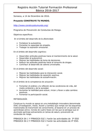 Registro Acción Tutorial Formación Profesional
Básica 2016-2017
17
Sonseca, a 14 de Diciembre de 2016.
Proyecto CONSTRUYE TU MUNDO.
http://www.construyetumundo.org/
Programa de Prevención de Conductas de Riesgo.
Objetivos específicos:
En el ámbito del desarrollo de la afectividad:
 Fortalecer la autoestima.
 Fomentar la capacidad de empatía.
 Trabajar la expresión emocional.
En el ámbito del desarrollo cognitivo:
 Desarrollar actitudes positivas hacia el mantenimiento de la salud.
 Desarrollar el autocontrol.
 Mejorar las habilidades de toma de decisiones.
 Reducir las actitudes positivas hacia el consumo de drogas.
 Contribuir al desarrollo de valores universales.
En el ámbito del desarrollo social:
 Mejorar las habilidades para la interacción social.
 Mejorar las habilidades de oposición asertiva.
 Mejorar las habilidades de autoafirmación.
En el ámbito de la competencia de actuación:
 Fomentar el análisis y la reflexión de las condiciones de vida, del
medio ambiente y de la sociedad.
 Aumentar la habilidad para actuar, iniciar y llevar a cabo cambios
positivos.
 Fomentar la participación social.
METODOLOGÍA
Construye tu mundo se apoya en una metodología innovadora denominada
IVAC (Investigación, Visión, Acción y Cambio) que rompe con los esquemas
tradicionales de transmisión de conocimiento, al basarse en un proceso de
aprendizaje activo. Consta de cuatro fases con las que se persigue que el
alumnado participe activamente en temas de salud y prevención de
conductas de riesgo.
FPBASICA SA 1 Y FPBASICA ELE 1 harán las actividades de 3º ESO
FPBASICA SA 2 Y FPBASICA ELE 2 harán las actividades de 4º ESO.
 