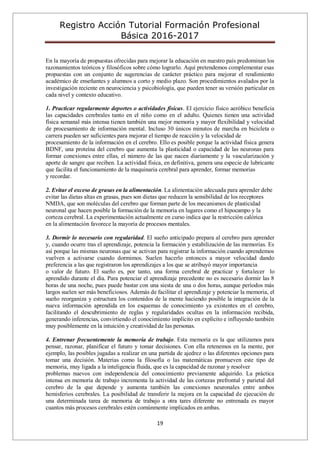 Registro Acción Tutorial Formación Profesional
Básica 2016-2017
19
En la mayoría de propuestas ofrecidas para mejorar la educación en nuestro país predominan los
razonamientos teóricos y filosóficos sobre cómo lograrlo. Aquí pretendemos complementar esas
propuestas con un conjunto de sugerencias de carácter práctico para mejorar el rendimiento
académico de enseñantes y alumnos a corto y medio plazo. Son procedimientos avalados por la
investigación reciente en neurociencia y psicobiología, que pueden tener su versión particular en
cada nivel y contexto educativo.
1. Practicar regularmente deportes o actividades físicas. El ejercicio físico aeróbico beneficia
las capacidades cerebrales tanto en el niño como en el adulto. Quienes tienen una actividad
física semanal más intensa tienen también una mejor memoria y mayor flexibilidad y velocidad
de procesamiento de información mental. Incluso 30 únicos minutos de marcha en bicicleta o
carrera pueden ser suficientes para mejorar el tiempo de reacción y la velocidad de
procesamiento de la información en el cerebro. Ello es posible porque la actividad física genera
BDNF, una proteína del cerebro que aumenta la plasticidad o capacidad de las neuronas para
formar conexiones entre ellas, el número de las que nacen diariamente y la vascularización y
aporte de sangre que reciben. La actividad física, en definitiva, genera una especie de lubricante
que facilita el funcionamiento de la maquinaria cerebral para aprender, formar memorias
y recordar.
2. Evitar el exceso de grasas en la alimentación. La alimentación adecuada para aprender debe
evitar las dietas altas en grasas, pues son dietas que reducen la sensibilidad de los receptores
NMDA, que son moléculas del cerebro que forman parte de los mecanismos de plasticidad
neuronal que hacen posible la formación de la memoria en lugares como el hipocampo y la
corteza cerebral. La experimentación actualmente en curso indica que la restricción calórica
en la alimentación favorece la mayoría de procesos mentales.
3. Dormir lo necesario con regularidad. El sueño anticipado prepara al cerebro para aprender
y, cuando ocurre tras el aprendizaje, potencia la formación y estabilización de las memorias. Es
así porque las mismas neuronas que se activan para registrar la información cuando aprendemos
vuelven a activarse cuando dormimos. Suelen hacerlo entonces a mayor velocidad dando
preferencia a las que registraron los aprendizajes a los que se atribuyó mayor importancia
o valor de futuro. El sueño es, por tanto, una forma cerebral de practicar y fortalecer lo
aprendido durante el día. Para potenciar el aprendizaje precedente no es necesario dormir las 8
horas de una noche, pues puede bastar con una siesta de una o dos horas, aunque períodos más
largos suelen ser más beneficiosos. Además de facilitar el aprendizaje y potenciar la memoria, el
sueño reorganiza y estructura los contenidos de la mente haciendo posible la integración de la
nueva información aprendida en los esquemas de conocimiento ya existentes en el cerebro,
facilitando el descubrimiento de reglas y regularidades ocultas en la información recibida,
generando inferencias, convirtiendo el conocimiento implícito en explícito e influyendo también
muy posiblemente en la intuición y creatividad de las personas.
4. Entrenar frecuentemente la memoria de trabajo. Esta memoria es la que utilizamos para
pensar, razonar, planificar el futuro y tomar decisiones. Con ella retenemos en la mente, por
ejemplo, las posibles jugadas a realizar en una partida de ajedrez o las diferentes opciones para
tomar una decisión. Materias como la filosofía o las matemáticas promueven este tipo de
memoria, muy ligada a la inteligencia fluida, que es la capacidad de razonar y resolver
problemas nuevos con independencia del conocimiento previamente adquirido. La práctica
intensa en memoria de trabajo incrementa la actividad de las cortezas prefrontal y parietal del
cerebro de la que depende y aumenta también las conexiones neuronales entre ambos
hemisferios cerebrales. La posibilidad de transferir la mejora en la capacidad de ejecución de
una determinada tarea de memoria de trabajo a otra tares diferente no entrenada es mayor
cuantos más procesos cerebrales estén comúnmente implicados en ambas.
 