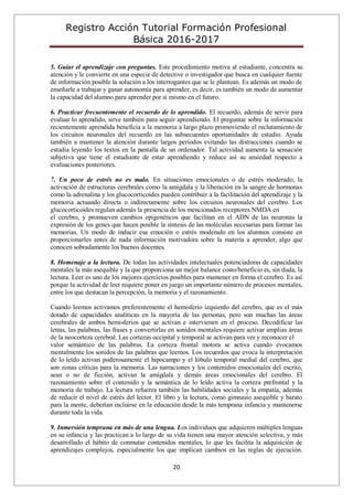 Registro Acción Tutorial Formación Profesional
Básica 2016-2017
20
5. Guiar el aprendizaje con preguntas. Este procedimiento motiva al estudiante, concentra su
atención y le convierte en una especie de detective o investigador que busca en cualquier fuente
de información posible la solución a los interrogantes que se le plantean. Es además un modo de
enseñarle a trabajar y ganar autonomía para aprender, es decir, es también un modo de aumentar
la capacidad del alumno para aprender por sí mismo en el futuro.
6. Practicar frecuentemente el recuerdo de lo aprendido. El recuerdo, además de servir para
evaluar lo aprendido, sirve también para seguir aprendiendo. El preguntar sobre la información
recientemente aprendida beneficia a la memoria a largo plazo promoviendo el reclutamiento de
los circuitos neuronales del recuerdo en las subsecuentes oportunidades de estudio. Ayuda
también a mantener la atención durante largos periodos evitando las distracciones cuando se
estudia leyendo los textos en la pantalla de un ordenador. Tal actividad aumenta la sensación
subjetiva que tiene el estudiante de estar aprendiendo y reduce así su ansiedad respecto a
evaluaciones posteriores.
7. Un poco de estrés no es malo. En situaciones emocionales o de estrés moderado, la
activación de estructuras cerebrales como la amígdala y la liberación en la sangre de hormonas
como la adrenalina y los glucocorticoides pueden contribuir a la facilitación del aprendizaje y la
memoria actuando directa o indirectamente sobre los circuitos neuronales del cerebro. Los
glucocorticoides regulan además la presencia de los mencionados receptores NMDA en
el cerebro, y promueven cambios epigenéticos que facilitan en el ADN de las neuronas la
expresión de los genes que hacen posible la síntesis de las moléculas necesarias para formar las
memorias. Un modo de inducir esa emoción o estrés moderado en los alumnos consiste en
proporcionarles antes de nada información motivadora sobre la materia a aprender, algo que
conocen sobradamente los buenos docentes.
8. Homenaje a la lectura. De todas las actividades intelectuales potenciadoras de capacidades
mentales la más asequible y la que proporciona un mejor balance costo/beneficio es, sin duda, la
lectura. Leer es uno de los mejores ejercicios posibles para mantener en forma el cerebro. Es así
porque la actividad de leer requiere poner en juego un importante número de procesos mentales,
entre los que destacan la percepción, la memoria y el razonamiento.
Cuando leemos activamos preferentemente el hemisferio izquierdo del cerebro, que es el más
dotado de capacidades analíticas en la mayoría de las personas, pero son muchas las áreas
cerebrales de ambos hemisferios que se activan e intervienen en el proceso. Decodificar las
letras, las palabras, las frases y convertirlas en sonidos mentales requiere activar amplias áreas
de la neocorteza cerebral. Las cortezas occipital y temporal se activan para ver y reconocer el
valor semántico de las palabras. La corteza frontal motora se activa cuando evocamos
mentalmente los sonidos de las palabras que leemos. Los recuerdos que evoca la interpretación
de lo leído activan poderosamente el hipocampo y el lóbulo temporal medial del cerebro, que
son zonas críticas para la memoria. Las narraciones y los contenidos emocionales del escrito,
sean o no de ficción, activan la amígdala y demás áreas emocionales del cerebro. El
razonamiento sobre el contenido y la semántica de lo leído activa la corteza prefrontal y la
memoria de trabajo. La lectura refuerza también las habilidades sociales y la empatía, además
de reducir el nivel de estrés del lector. El libro y la lectura, como gimnasio asequible y barato
para la mente, deberían incluirse en la educación desde la más temprana infancia y mantenerse
durante toda la vida.
9. Inmersión temprana en más de una lengua. Los individuos que adquieren múltiples lenguas
en su infancia y las practican a lo largo de su vida tienen una mayor atención selectiva, y más
desarrollado el hábito de conmutar contenidos mentales, lo que les facilita la adquisición de
aprendizajes complejos, especialmente los que implican cambios en las reglas de ejecución.
 