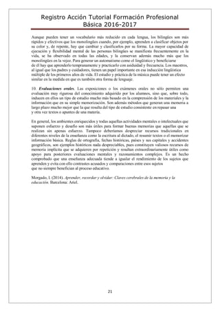 Registro Acción Tutorial Formación Profesional
Básica 2016-2017
21
Aunque pueden tener un vocabulario más reducido en cada lengua, los bilingües son más
rápidos y efectivos que los monolingües cuando, por ejemplo, aprenden a clasificar objetos por
su color y, de repente, hay que cambiar y clasificarlos por su forma. La mayor capacidad de
ejecución y flexibilidad mental de las personas bilingües se manifiesta frecuentemente en la
vida, se ha observado en todas las edades, y la conservan además mucho más que los
monolingües en la vejez. Para generar un automatismo como el lingüístico y beneficiarse
de él hay que aprenderlo tempranamente y practicarlo con asiduidad y frecuencia. Los maestros,
al igual que los padres y cuidadores, tienen un papel importante en esa inducción lingüística
múltiple de los primeros años de vida. El estudio y práctica de la música puede tener un efecto
similar en la medida en que es también otra forma de lenguaje.
10. Evaluaciones orales. Las exposiciones o los exámenes orales no sólo permiten una
evaluación muy rigurosa del conocimiento adquirido por los alumnos, sino que, sobre todo,
inducen en ellos un tipo de estudio mucho más basado en la comprensión de los materiales y la
información que en su simple memorización. Son además métodos que generan una memoria a
largo plazo mucho mejor que la que resulta del tipo de estudio consistente en repasar una
y otra vez textos o apuntes de una materia.
En general, los ambientes enriquecidos y todas aquellas actividades mentales o intelectuales que
suponen esfuerzo y desafío son más útiles para formar buenas memorias que aquellas que se
realizan sin apenas esfuerzo. Tampoco deberíamos despreciar recursos tradicionales en
diferentes niveles de la enseñanza como la escritura al dictado, el resumir textos o el memorizar
información básica. Reglas de ortografía, fechas históricas, países y sus capitales y accidentes
geográficos, son ejemplos históricos nada despreciables, pues constituyen valiosos recursos de
memoria implícita que se adquieren por repetición y resultan extraordinariamente útiles como
apoyo para posteriores evaluaciones mentales y razonamientos complejos. Es un hecho
comprobado que una enseñanza adecuada tiende a igualar el rendimiento de los sujetos que
aprenden y evita con ello contrastes acusados y comparaciones entre esos sujetos
que no siempre benefician al proceso educativo.
Morgado, I. (2014). Aprender, recordar y olvidar: Claves cerebrales de la memoria y la
educación. Barcelona: Ariel.
 