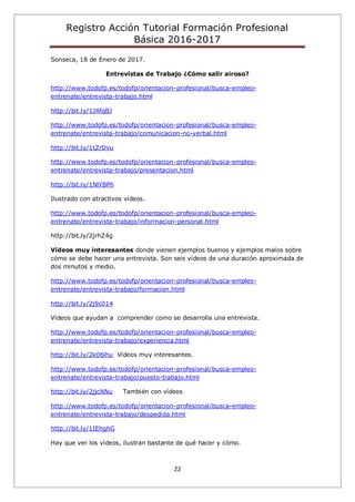 Registro Acción Tutorial Formación Profesional
Básica 2016-2017
22
Sonseca, 18 de Enero de 2017.
Entrevistas de Trabajo ¿Cómo salir airoso?
http://www.todofp.es/todofp/orientacion-profesional/busca-empleo-
entrenate/entrevista-trabajo.html
http://bit.ly/1JAfqBJ
http://www.todofp.es/todofp/orientacion-profesional/busca-empleo-
entrenate/entrevista-trabajo/comunicacion-no-verbal.html
http://bit.ly/1tZrDvu
http://www.todofp.es/todofp/orientacion-profesional/busca-empleo-
entrenate/entrevista-trabajo/presentacion.html
http://bit.ly/1NlYBPh
Ilustrado con atractivos vídeos.
http://www.todofp.es/todofp/orientacion-profesional/busca-empleo-
entrenate/entrevista-trabajo/informacion-personal.html
http://bit.ly/2jrhZ4g
Vídeos muy interesantes donde vienen ejemplos buenos y ejemplos malos sobre
cómo se debe hacer una entrevista. Son seis vídeos de una duración aproximada de
dos minutos y medio.
http://www.todofp.es/todofp/orientacion-profesional/busca-empleo-
entrenate/entrevista-trabajo/formacion.html
http://bit.ly/2j9c014
Vídeos que ayudan a comprender como se desarrolla una entrevista.
http://www.todofp.es/todofp/orientacion-profesional/busca-empleo-
entrenate/entrevista-trabajo/experiencia.html
http://bit.ly/2k06lhu Vídeos muy interesantes.
http://www.todofp.es/todofp/orientacion-profesional/busca-empleo-
entrenate/entrevista-trabajo/puesto-trabajo.html
http://bit.ly/2jjcNNu También con vídeos
http://www.todofp.es/todofp/orientacion-profesional/busca-empleo-
entrenate/entrevista-trabajo/despedida.html
http://bit.ly/1IEhghG
Hay que ver los vídeos, ilustran bastante de qué hacer y cómo.
 