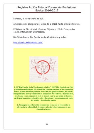 Registro Acción Tutorial Formación Profesional
Básica 2016-2017
23
Sonseca, a 25 de Enero de 2017.
Ampliación del plazo para el vídeo de la ONCE hasta el 12 de Febrero.
FP Básica de Electricidad 1º curso. El jueves, 26 de Enero, a las
11.30. Intervención Orientadora.
Día 30 de Enero. Día Escolar de la NO violencia y la Paz
http://denip.webcindario.com/
1. El "Día Escolar de la No-violencia y la Paz" (DENIP), fundado en 1964
y conocido también por Día Mundial o Internacional de la No-violencia y
la Paz, es una iniciativa pionera, no estatal, no gubernamental, no oficial,
independiente, libre y voluntaria de Educación No-violenta y Pacificadora,
practicada ya en escuelas de todo el mundo y en la que están invitados a
participar los centros educativos, los educadores y los educandos de todos
los niveles y de todos los países.
2. Propugna una educación permanente en y para la concordia, la
tolerancia, la solidaridad, el respeto a los derechos humanos, la no-
violencia y la paz.
 