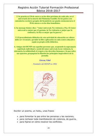 Registro Acción Tutorial Formación Profesional
Básica 2016-2017
24
3. Se practica el 30 de enero o en los días próximos de cada año, en el
aniversario de la muerte del Mahatma Gandhi. En los países con
calendarios escolares propios del hemisferio sur puede conmemorarse el
30 de marzo o en los días inmediatos.
4. Su mensaje básico: dice: "Amor universal, No-violencia y Paz. El Amor
universal es mejor que el egoísmo, la No-violencia es mejor que la
violencia y la Paz es mejor que la guerra".
5. El procedimiento didáctico de esta actividad de educación en valores
debe ser vivencial y permite la libre aplicación en cada centro educativo
según su propio estilo didáctico.
6. Amigos del DENIP son aquellas personas que, aceptando la supremacía
espiritual, individual y social del amor universal, la no-violencia, la
tolerancia, la solidaridad, el respeto a los derechos humanos y la paz sobre
sus opuestos, propugnan la difusión los principios inspiradores de la
jornada.
Llorenç Vidal
Fundador del DENIP en 1964
Escribir un poema, un haiku, unas frases
 para fomentar la paz entre las personas y las naciones,
 para rechazar toda manifestación de violencia, de guerra,
 para fijarse en cómo resolver los conflictos.
 