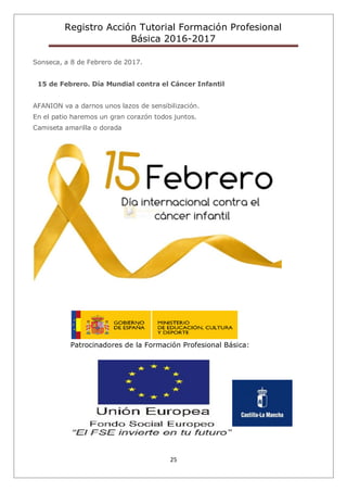 Registro Acción Tutorial Formación Profesional
Básica 2016-2017
25
Sonseca, a 8 de Febrero de 2017.
15 de Febrero. Día Mundial contra el Cáncer Infantil
AFANION va a darnos unos lazos de sensibilización.
En el patio haremos un gran corazón todos juntos.
Camiseta amarilla o dorada
Patrocinadores de la Formación Profesional Básica:
 