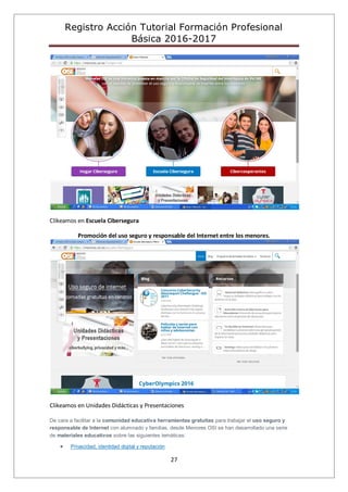 Registro Acción Tutorial Formación Profesional
Básica 2016-2017
27
Clikeamos en Escuela Cibersegura
Promoción del uso seguro y responsable del Internet entre los menores.
Clikeamos en Unidades Didácticas y Presentaciones
De cara a facilitar a la comunidad educativa herramientas gratuitas para trabajar el uso seguro y
responsable de Internet con alumnado y familias, desde Menores OSI se han desarrollado una serie
de materiales educativos sobre las siguientes temáticas:
Privacidad, identidad digital y reputación
 