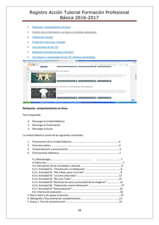 Registro Acción Tutorial Formación Profesional
Básica 2016-2017
28
Netiqueta: comportamiento en línea
Gestión de la información y acceso a contenidos apropiados
Ciberacoso escolar
Protección ante virus y fraudes
Uso excesivo de las TIC
Mediación parental (dirigida a familias)
Uso seguro y responsable de las TIC (enfoque generalista)
Netiqueta: comportamiento en línea
Tiene disponible
 Descargar la Unidad Didáctica
 Descargar la Presentación
 Descargar el Guión
La Unidad Didáctica consta de los siguientes contenidos
1. Presentación de la Unidad Didáctica.......................................................................4
2. Ficha descriptiva......................................................................................................4
3. Temporalización y secuenciación.............................................................................6
4. Orientaciones didácticas..........................................................................................7
4.1.Metodología.............................................................. ………………………………….7
4.2.Recursos..................................................................................................................7
4.3. Descripción de las actividades a abordar.............................................................8
4.3.1. Actividad 01: “Introducción a la Netiqueta” ....................................................8
4.3.2. Actividad 02: “Me hablas, pero no te veo” .....................................................9
4.3.3. Actividad 03. “La coma salva vidas” ..............................................................12
4.3.4. Actividad 04. “No a los Troles”......................................................................14
4.3.5. Actividad 05 “Derechos de autor y privacidad de las imágenes”....................15
4.3.6. Actividad 06. “Elaborando nuestra Netiqueta”.................................................17
4.3.7. Actividad 07 “Autoevaluación” ......................................................................18
4.4. Criterios de evaluación.......................................................................................18
5. Marco teórico de apoyo al docente .............................................................................19
6. Bibliografía / Documentación complementaria..........................................................23
7. Anexo 1. Test de autoevaluación ...............................................................................24
 
