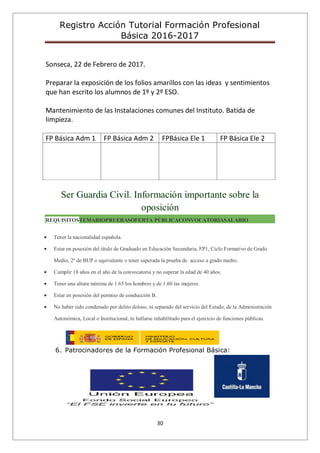Registro Acción Tutorial Formación Profesional
Básica 2016-2017
30
Sonseca, 22 de Febrero de 2017.
Preparar la exposición de los folios amarillos con las ideas y sentimientos
que han escrito los alumnos de 1º y 2º ESO.
Mantenimiento de las Instalaciones comunes del Instituto. Batida de
limpieza.
FP Básica Adm 1 FP Básica Adm 2 FPBásica Ele 1 FP Básica Ele 2
Ser Guardia Civil. Información importante sobre la
oposición
REQUISITOSTEMARIOPRUEBASOFERTA PÚBLICACONVOCATORIASALARIO
Tener la nacionalidad española.
Estar en posesión del título de Graduado en Educación Secundaria, FP1, Ciclo Formativo de Grado
Medio, 2º de BUP o equivalente o tener superada la prueba de acceso a grado medio.
Cumplir 18 años en el año de la convocatoria y no superar la edad de 40 años.
Tener una altura mínima de 1.65 los hombres y de 1.60 las mujeres.
Estar en posesión del permiso de conducción B.
No haber sido condenado por delito doloso, ni separado del servicio del Estado, de la Administración
Autonómica, Local o Institucional, ni hallarse inhabilitado para el ejercicio de funciones públicas.
6. Patrocinadores de la Formación Profesional Básica:
 
