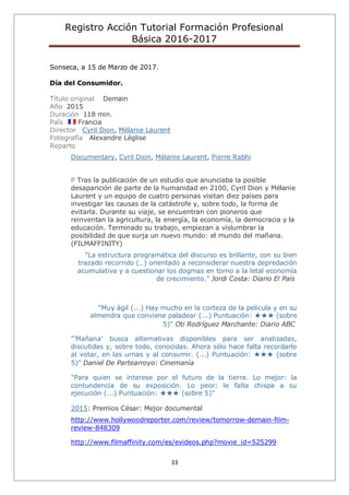 Registro Acción Tutorial Formación Profesional
Básica 2016-2017
33
Sonseca, a 15 de Marzo de 2017.
Día del Consumidor.
Título original Demain
Año 2015
Duración 118 min.
País Francia
Director Cyril Dion, Mélanie Laurent
Fotografía Alexandre Léglise
Reparto
Documentary, Cyril Dion, Mélanie Laurent, Pierre Rabhi
P Tras la publicación de un estudio que anunciaba la posible
desaparición de parte de la humanidad en 2100, Cyril Dion y Mélanie
Laurent y un equipo de cuatro personas visitan diez países para
investigar las causas de la catástrofe y, sobre todo, la forma de
evitarla. Durante su viaje, se encuentran con pioneros que
reinventan la agricultura, la energía, la economía, la democracia y la
educación. Terminado su trabajo, empiezan a vislumbrar la
posibilidad de que surja un nuevo mundo: el mundo del mañana.
(FILMAFFINITY)
"La estructura programática del discurso es brillante, con su bien
trazado recorrido (..) orientado a reconsiderar nuestra depredación
acumulativa y a cuestionar los dogmas en torno a la letal economía
de crecimiento." Jordi Costa: Diario El País
"Muy ágil (...) Hay mucho en la corteza de la película y en su
almendra que conviene paladear (...) Puntuación: ★★★ (sobre
5)" Oti Rodríguez Marchante: Diario ABC
"'Mañana' busca alternativas disponibles para ser analizadas,
discutidas y, sobre todo, conocidas. Ahora sólo hace falta recordarlo
al votar, en las urnas y al consumir. (...) Puntuación: ★★★ (sobre
5)" Daniel De Partearroyo: Cinemanía
"Para quien se interese por el futuro de la tierra. Lo mejor: la
contundencia de su exposición. Lo peor: le falta chispa a su
ejecución (...) Puntuación: ★★★ (sobre 5)"
2015: Premios César: Mejor documental
http://www.hollywoodreporter.com/review/tomorrow-demain-film-
review-848309
http://www.filmaffinity.com/es/evideos.php?movie_id=525299
 