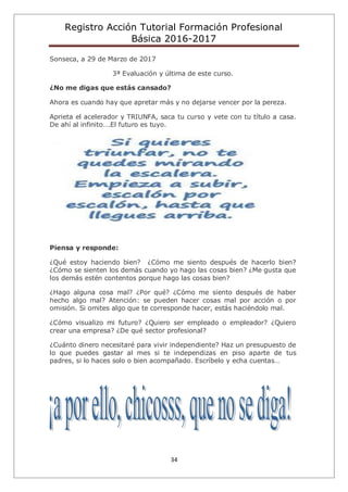 Registro Acción Tutorial Formación Profesional
Básica 2016-2017
34
Sonseca, a 29 de Marzo de 2017
3ª Evaluación y última de este curso.
¿No me digas que estás cansado?
Ahora es cuando hay que apretar más y no dejarse vencer por la pereza.
Aprieta el acelerador y TRIUNFA, saca tu curso y vete con tu título a casa.
De ahí al infinito….El futuro es tuyo.
Piensa y responde:
¿Qué estoy haciendo bien? ¿Cómo me siento después de hacerlo bien?
¿Cómo se sienten los demás cuando yo hago las cosas bien? ¿Me gusta que
los demás estén contentos porque hago las cosas bien?
¿Hago alguna cosa mal? ¿Por qué? ¿Cómo me siento después de haber
hecho algo mal? Atención: se pueden hacer cosas mal por acción o por
omisión. Si omites algo que te corresponde hacer, estás haciéndolo mal.
¿Cómo visualizo mi futuro? ¿Quiero ser empleado o empleador? ¿Quiero
crear una empresa? ¿De qué sector profesional?
¿Cuánto dinero necesitaré para vivir independiente? Haz un presupuesto de
lo que puedes gastar al mes si te independizas en piso aparte de tus
padres, si lo haces solo o bien acompañado. Escríbelo y echa cuentas…
 