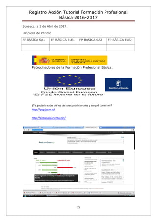 Registro Acción Tutorial Formación Profesional
Básica 2016-2017
35
Sonseca, a 5 de Abril de 2017.
Limpieza de Patios:
FP BÁSICA SA1 FP BÁSICA ELE1 FP BÁSICA SA2 FP BÁSICA ELE2
Patrocinadores de la Formación Profesional Básica:
¿Te gustaría saber de los sectores profesionales y en qué consisten?
http://pop.jccm.es/
http://andaluciaorienta.net/
 