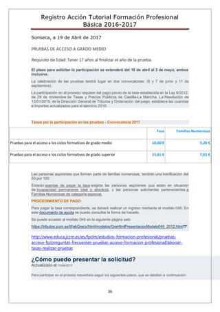 Registro Acción Tutorial Formación Profesional
Básica 2016-2017
36
Sonseca, a 19 de Abril de 2017
PRUEBAS DE ACCESO A GRADO MEDIO
Requisito de Edad: Tener 17 años al finalizar el año de la prueba.
El plazo para solicitar la participación se extenderá del 18 de abril al 3 de mayo, ambos
inclusive.
La celebración de las pruebas tendrá lugar en dos convocatorias: (6 y 7 de junio y 11 de
septiembre).
La participación en el proceso requiere del pago previo de la tasa establecida en la Ley 9/2012,
de 29 de noviembre de Tasas y Precios Públicos de Castilla-La Mancha. La Resolución de
12/01/2015, de la Dirección General de Tributos y Ordenación del juego, establece las cuantías
e importes actualizados para el ejercicio 2016.
Tasas por la participación en las pruebas - Convocatoria 2017
Tasa Familias Numerosas
Pruebas para el acceso a los ciclos formativos de grado medio 10,40 € 5,20 €
Pruebas para el acceso a los ciclos formativos de grado superior 15,61 € 7,81 €
Las personas aspirantes que formen parte de familias numerosas, tendrán una bonificación del
50 por 100.
Estarán exentas de pagar la tasa exigida las personas aspirantes que estén en situación
de incapacidad permanente total o absoluta, y las personas solicitantes pertenecientes a
Familias Numerosas de categoría especial.
PROCEDIMIENTO DE PAGO
Para pagar la tasa correspondiente, se deberá realizar un ingreso mediante el modelo 046. En
este documento de ayuda se puede consultar la forma de hacerlo.
Se puede acceder al modelo 046 en la siguiente página web:
https://tributos.jccm.es/WebGreco/html/modelos/GreHtmlPresentacionModelo046_2012.html .
http://www.educa.jccm.es/es/fpclm/estudios-formacion-profesional/pruebas-
acceso-fp/preguntas-frecuentes-pruebas-acceso-formacion-profesional/abonar-
tasas-realizar-pruebas
¿Cómo puedo presentar la solicitud?
Actualizado el:10/04/2017
Para participar en el proceso necesitará seguir los siguientes pasos, que se detallan a continuación:
 